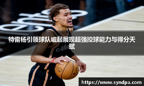 特雷杨引领球队崛起展现超强控球能力与得分天赋