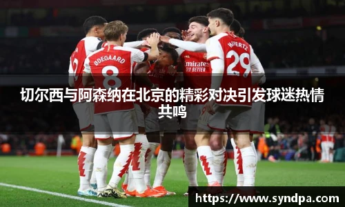 切尔西与阿森纳在北京的精彩对决引发球迷热情共鸣