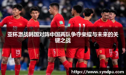 亚杯激战韩国对阵中国两队争夺荣耀与未来的关键之战